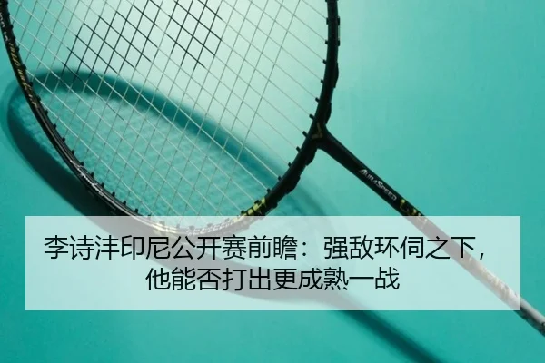 李诗沣印尼公开赛前瞻：强敌环伺之下，他能否打出更成熟一战