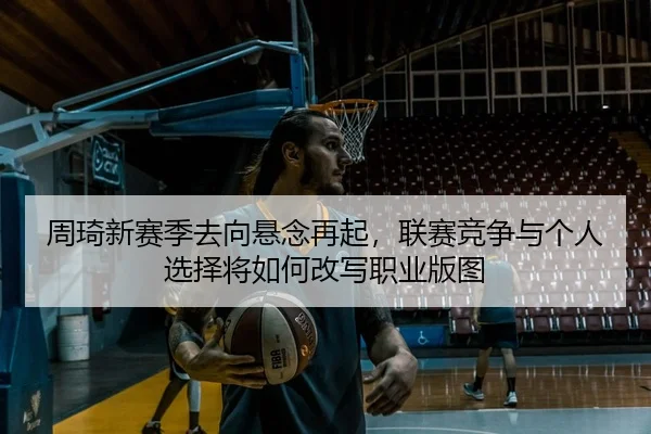 周琦新赛季去向悬念再起，联赛竞争与个人选择将如何改写职业版图